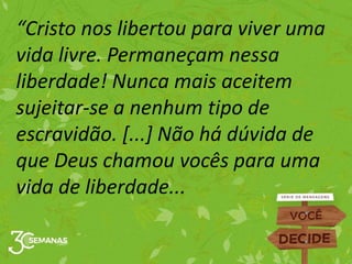“Cristo nos libertou para viver uma
vida livre. Permaneçam nessa
liberdade! Nunca mais aceitem
sujeitar-se a nenhum tipo de
escravidão. [...] Não há dúvida de
que Deus chamou vocês para uma
vida de liberdade...
 
