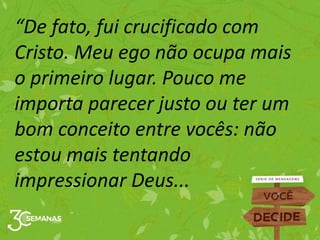 “De fato, fui crucificado com
Cristo. Meu ego não ocupa mais
o primeiro lugar. Pouco me
importa parecer justo ou ter um
bom conceito entre vocês: não
estou mais tentando
impressionar Deus...
 