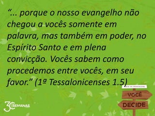 “... porque o nosso evangelho não
chegou a vocês somente em
palavra, mas também em poder, no
Espírito Santo e em plena
convicção. Vocês sabem como
procedemos entre vocês, em seu
favor.” (1ª Tessalonicenses 1.5)
 