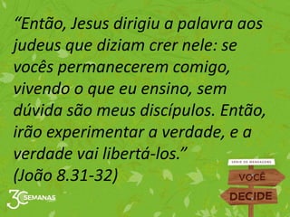 “Então, Jesus dirigiu a palavra aos
judeus que diziam crer nele: se
vocês permanecerem comigo,
vivendo o que eu ensino, sem
dúvida são meus discípulos. Então,
irão experimentar a verdade, e a
verdade vai libertá-los.”
(João 8.31-32)
 