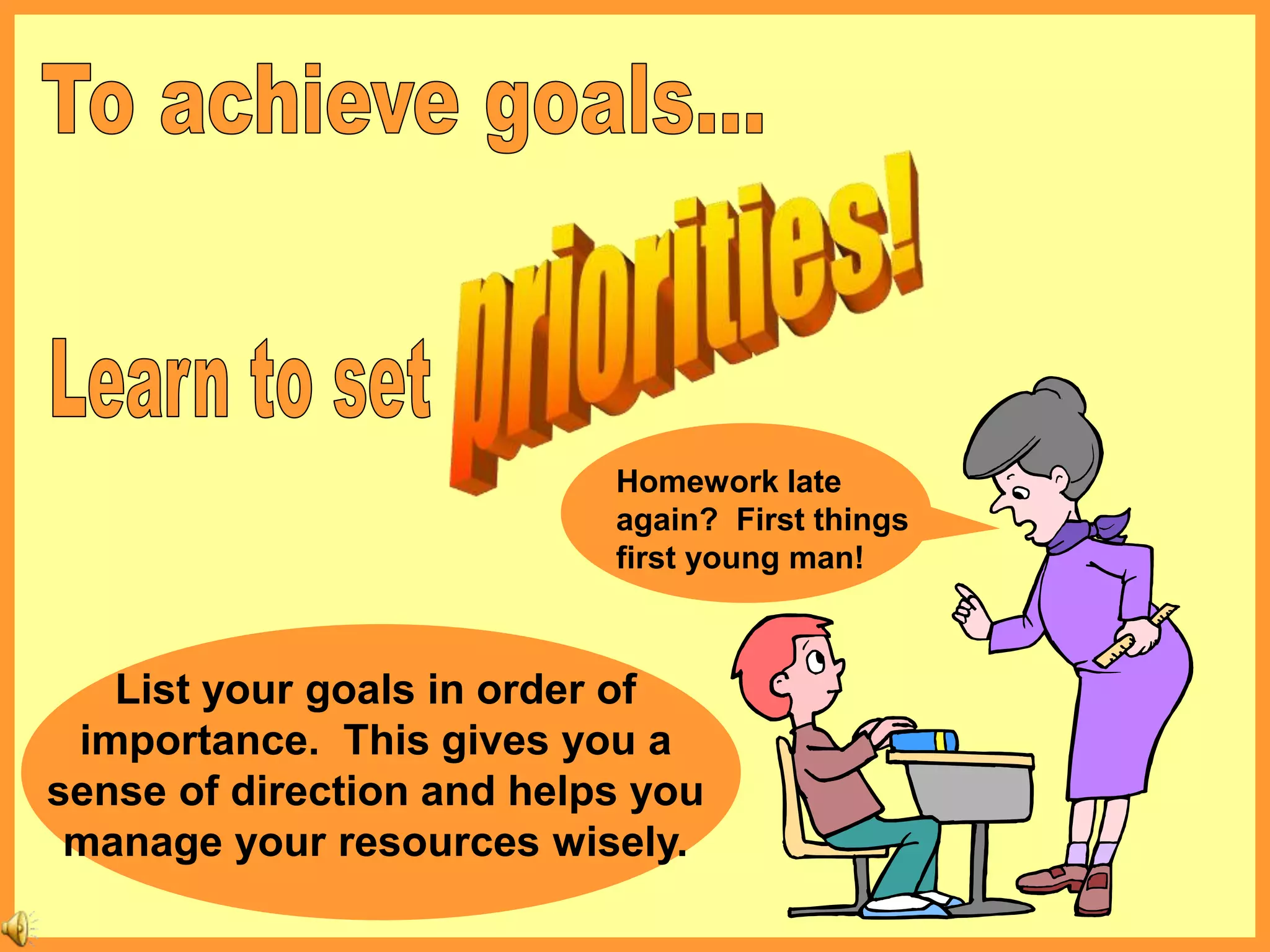 Homework late
again? First things
first young man!
List your goals in order of
importance. This gives you a
sense of direction and helps you
manage your resources wisely.
 
