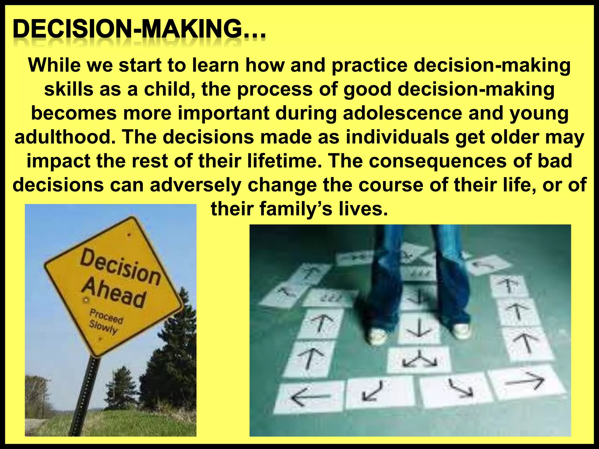 While we start to learn how and practice decision-making
skills as a child, the process of good decision-making
becomes more important during adolescence and young
adulthood. The decisions made as individuals get older may
impact the rest of their lifetime. The consequences of bad
decisions can adversely change the course of their life, or of
their family’s lives.
 