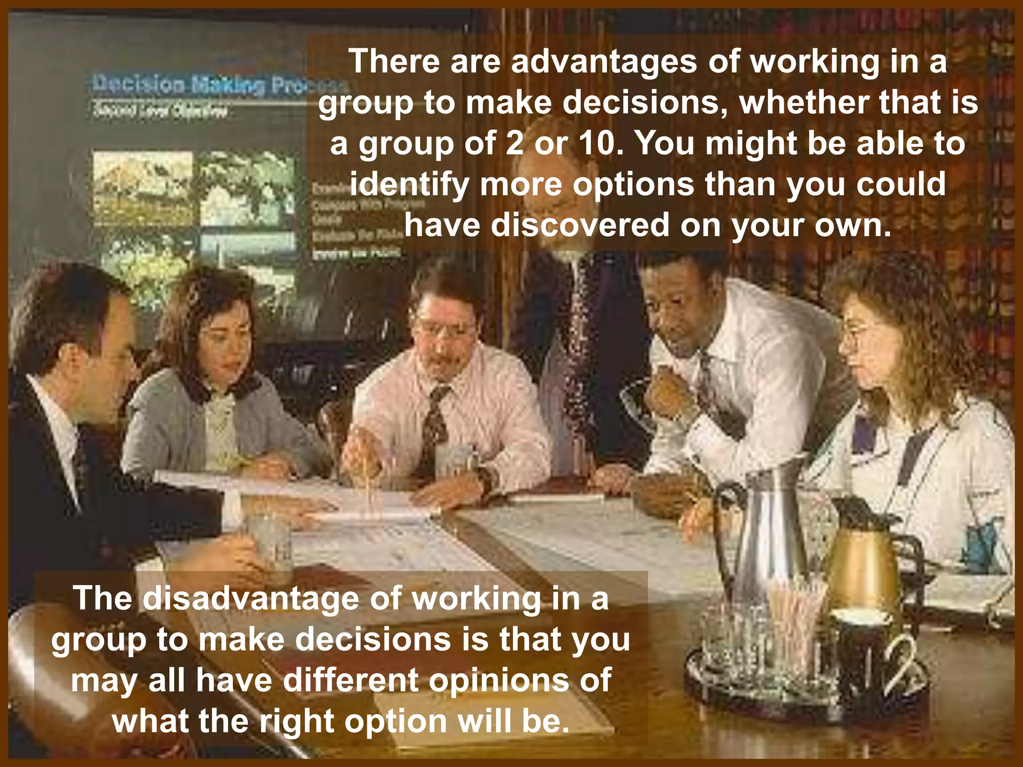 There are advantages of working in a
group to make decisions, whether that is
a group of 2 or 10. You might be able to
identify more options than you could
have discovered on your own.
The disadvantage of working in a
group to make decisions is that you
may all have different opinions of
what the right option will be.
 