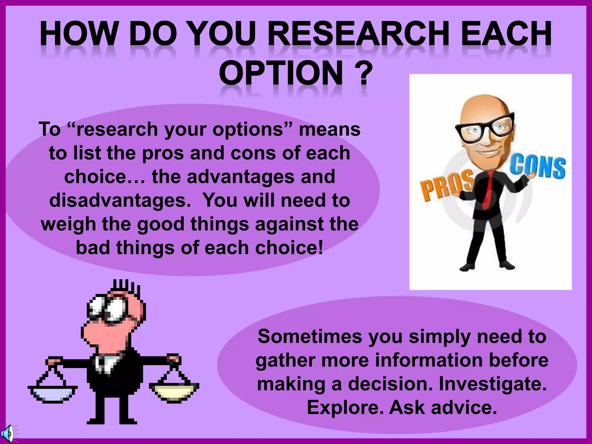 To “research your options” means
to list the pros and cons of each
choice… the advantages and
disadvantages. You will need to
weigh the good things against the
bad things of each choice!
Sometimes you simply need to
gather more information before
making a decision. Investigate.
Explore. Ask advice.
 