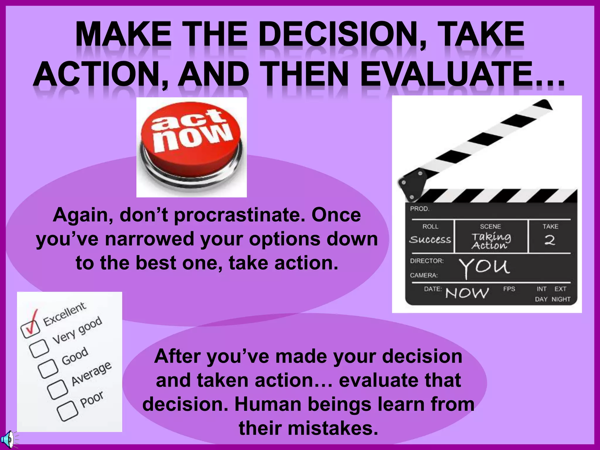 Again, don’t procrastinate. Once
you’ve narrowed your options down
to the best one, take action.
After you’ve made your decision
and taken action… evaluate that
decision. Human beings learn from
their mistakes.
 