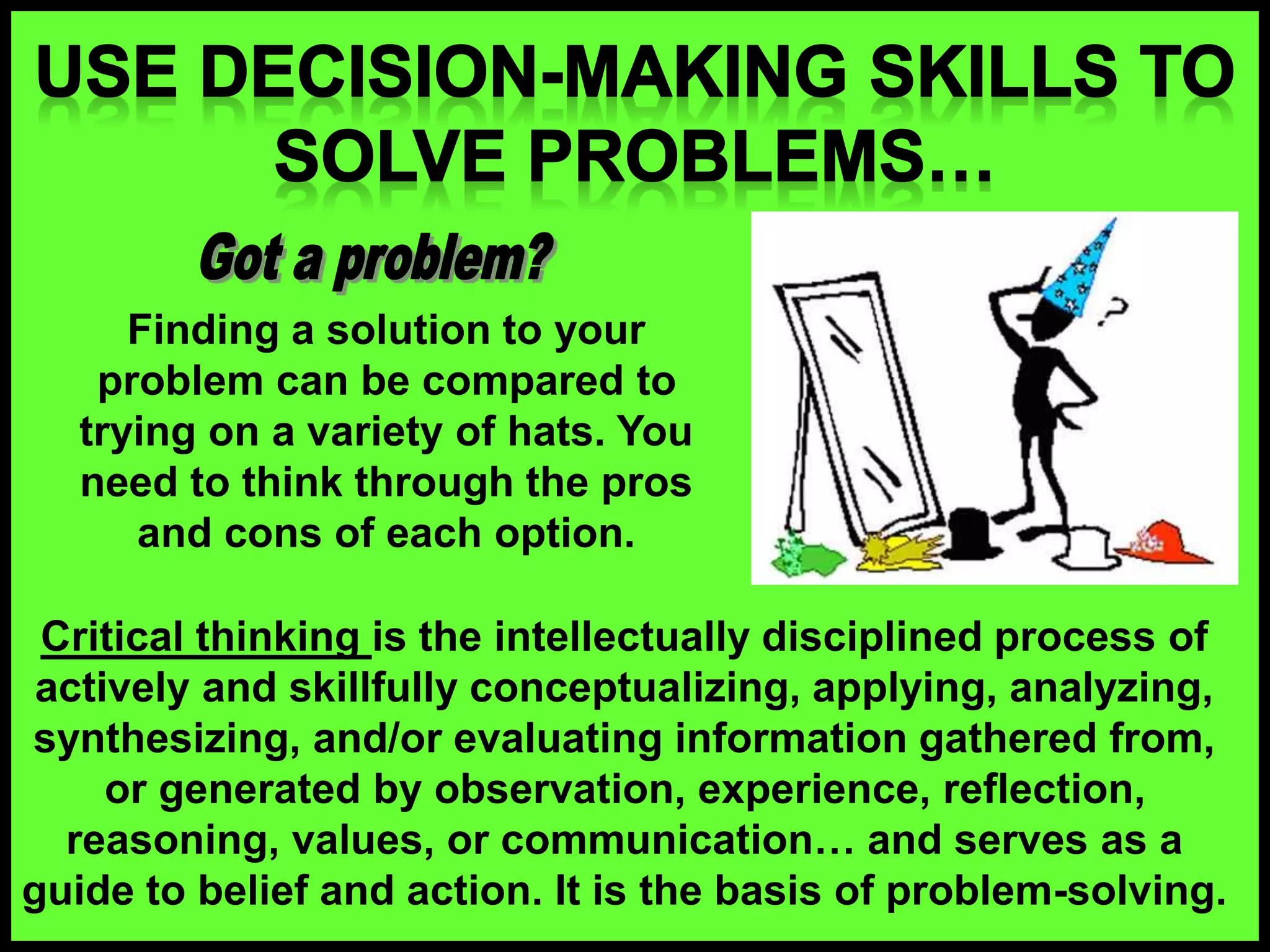 Finding a solution to your
problem can be compared to
trying on a variety of hats. You
need to think through the pros
and cons of each option.
Critical thinking is the intellectually disciplined process of
actively and skillfully conceptualizing, applying, analyzing,
synthesizing, and/or evaluating information gathered from,
or generated by observation, experience, reflection,
reasoning, values, or communication… and serves as a
guide to belief and action. It is the basis of problem-solving.
 