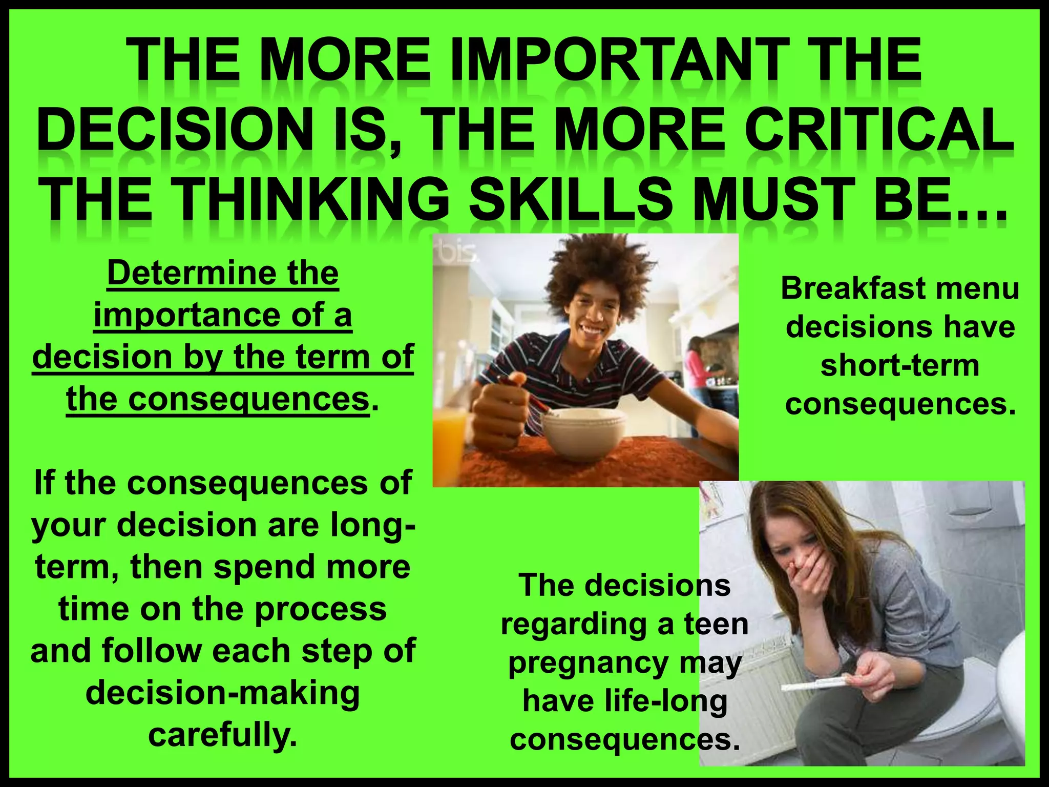 Determine the
importance of a
decision by the term of
the consequences.
If the consequences of
your decision are long-
term, then spend more
time on the process
and follow each step of
decision-making
carefully.
Breakfast menu
decisions have
short-term
consequences.
The decisions
regarding a teen
pregnancy may
have life-long
consequences.
 