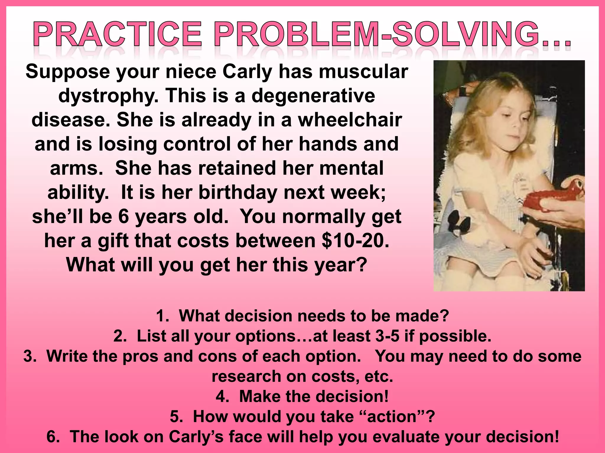Suppose your niece Carly has muscular
dystrophy. This is a degenerative
disease. She is already in a wheelchair
and is losing control of her hands and
arms. She has retained her mental
ability. It is her birthday next week;
she’ll be 6 years old. You normally get
her a gift that costs between $10-20.
What will you get her this year?
1. What decision needs to be made?
2. List all your options…at least 3-5 if possible.
3. Write the pros and cons of each option. You may need to do some
research on costs, etc.
4. Make the decision!
5. How would you take “action”?
6. The look on Carly’s face will help you evaluate your decision!
 