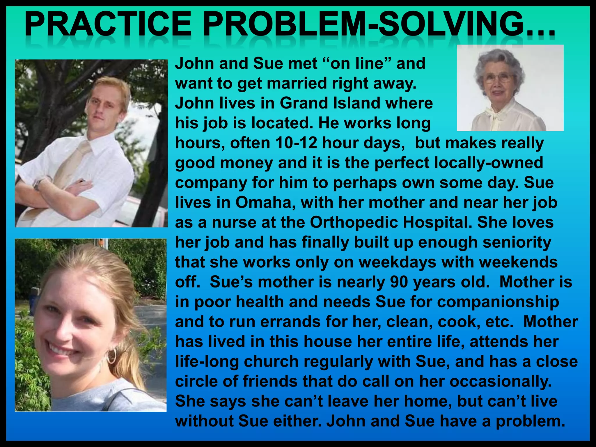 John and Sue met “on line” and
want to get married right away.
John lives in Grand Island where
his job is located. He works long
hours, often 10-12 hour days, but makes really
good money and it is the perfect locally-owned
company for him to perhaps own some day. Sue
lives in Omaha, with her mother and near her job
as a nurse at the Orthopedic Hospital. She loves
her job and has finally built up enough seniority
that she works only on weekdays with weekends
off. Sue’s mother is nearly 90 years old. Mother is
in poor health and needs Sue for companionship
and to run errands for her, clean, cook, etc. Mother
has lived in this house her entire life, attends her
life-long church regularly with Sue, and has a close
circle of friends that do call on her occasionally.
She says she can’t leave her home, but can’t live
without Sue either. John and Sue have a problem.
 
