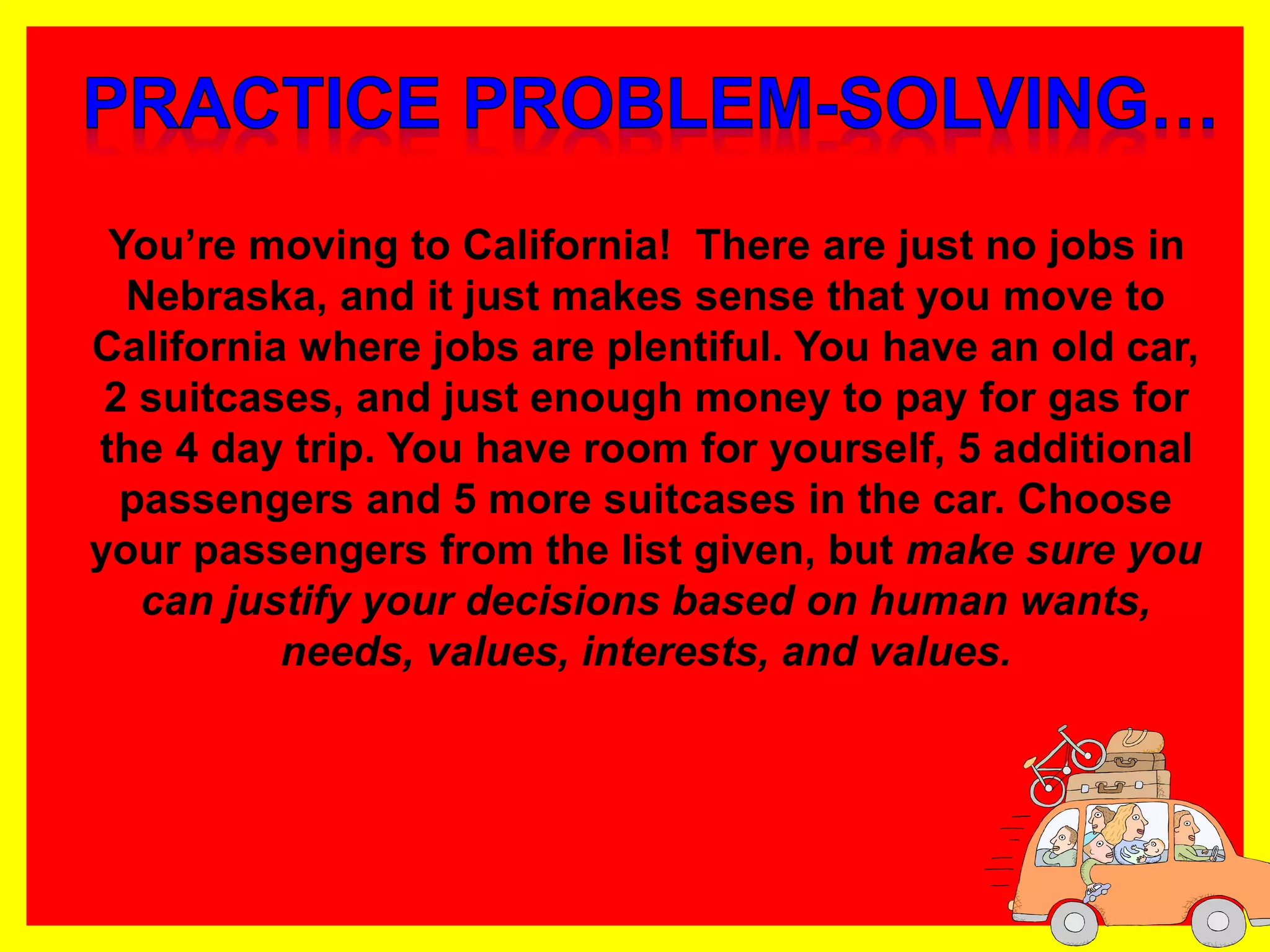 You’re moving to California! There are just no jobs in
Nebraska, and it just makes sense that you move to
California where jobs are plentiful. You have an old car,
2 suitcases, and just enough money to pay for gas for
the 4 day trip. You have room for yourself, 5 additional
passengers and 5 more suitcases in the car. Choose
your passengers from the list given, but make sure you
can justify your decisions based on human wants,
needs, values, interests, and values.
 