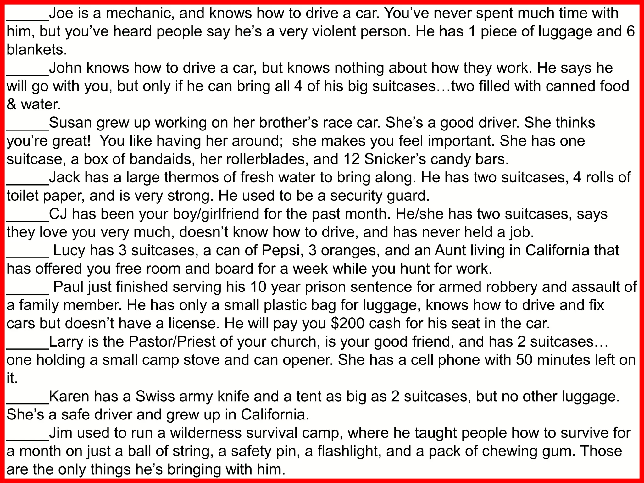 _____Joe is a mechanic, and knows how to drive a car. You’ve never spent much time with
him, but you’ve heard people say he’s a very violent person. He has 1 piece of luggage and 6
blankets.
_____John knows how to drive a car, but knows nothing about how they work. He says he
will go with you, but only if he can bring all 4 of his big suitcases…two filled with canned food
& water.
_____Susan grew up working on her brother’s race car. She’s a good driver. She thinks
you’re great! You like having her around; she makes you feel important. She has one
suitcase, a box of bandaids, her rollerblades, and 12 Snicker’s candy bars.
_____Jack has a large thermos of fresh water to bring along. He has two suitcases, 4 rolls of
toilet paper, and is very strong. He used to be a security guard.
_____CJ has been your boy/girlfriend for the past month. He/she has two suitcases, says
they love you very much, doesn’t know how to drive, and has never held a job.
_____ Lucy has 3 suitcases, a can of Pepsi, 3 oranges, and an Aunt living in California that
has offered you free room and board for a week while you hunt for work.
_____ Paul just finished serving his 10 year prison sentence for armed robbery and assault of
a family member. He has only a small plastic bag for luggage, knows how to drive and fix
cars but doesn’t have a license. He will pay you $200 cash for his seat in the car.
_____Larry is the Pastor/Priest of your church, is your good friend, and has 2 suitcases…
one holding a small camp stove and can opener. She has a cell phone with 50 minutes left on
it.
_____Karen has a Swiss army knife and a tent as big as 2 suitcases, but no other luggage.
She’s a safe driver and grew up in California.
_____Jim used to run a wilderness survival camp, where he taught people how to survive for
a month on just a ball of string, a safety pin, a flashlight, and a pack of chewing gum. Those
are the only things he’s bringing with him.
 