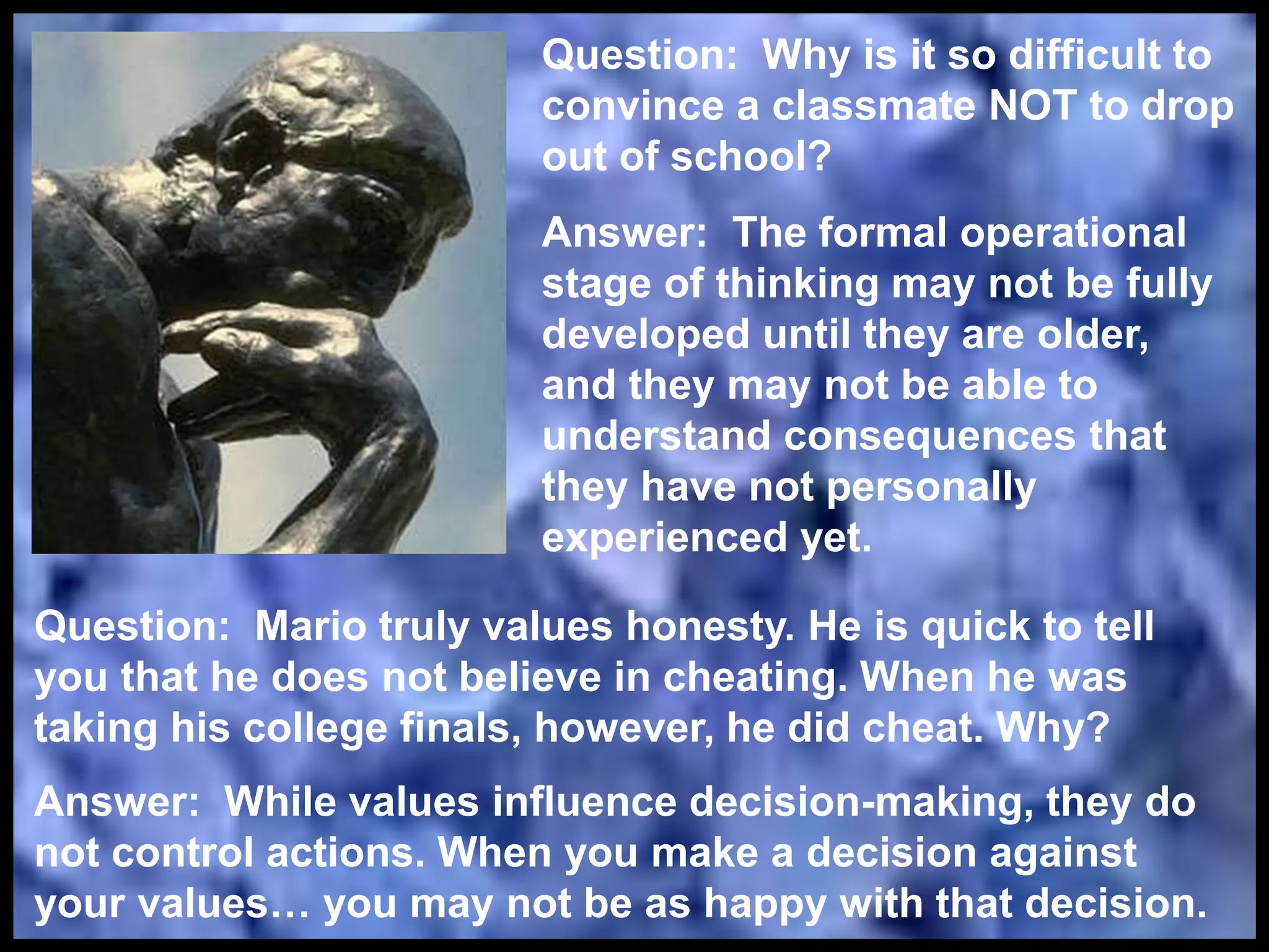 Question: Why is it so difficult to
convince a classmate NOT to drop
out of school?
Answer: The formal operational
stage of thinking may not be fully
developed until they are older,
and they may not be able to
understand consequences that
they have not personally
experienced yet.
Question: Mario truly values honesty. He is quick to tell
you that he does not believe in cheating. When he was
taking his college finals, however, he did cheat. Why?
Answer: While values influence decision-making, they do
not control actions. When you make a decision against
your values… you may not be as happy with that decision.
 
