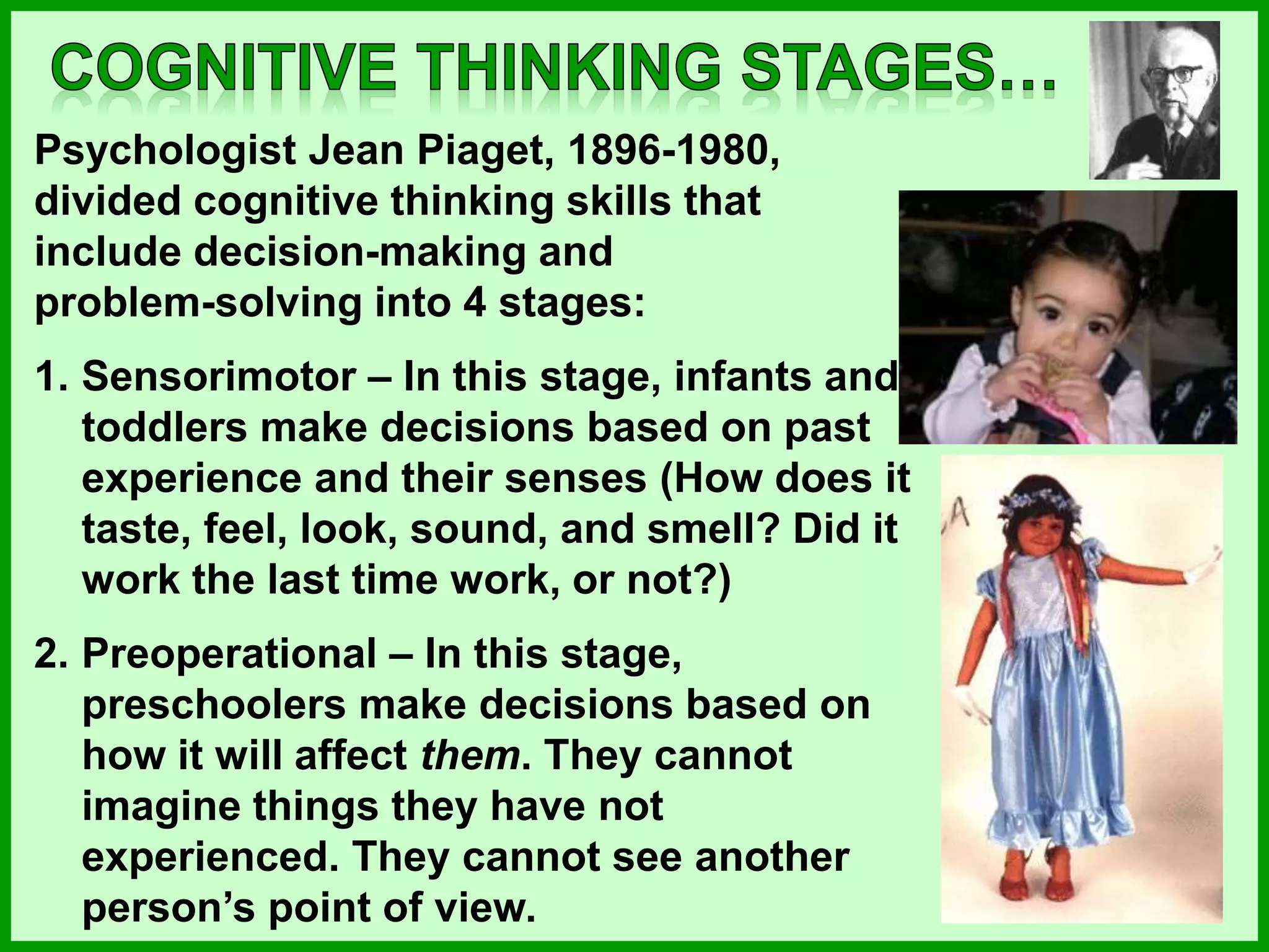 Psychologist Jean Piaget, 1896-1980,
divided cognitive thinking skills that
include decision-making and
problem-solving into 4 stages:
1. Sensorimotor – In this stage, infants and
toddlers make decisions based on past
experience and their senses (How does it
taste, feel, look, sound, and smell? Did it
work the last time work, or not?)
2. Preoperational – In this stage,
preschoolers make decisions based on
how it will affect them. They cannot
imagine things they have not
experienced. They cannot see another
person’s point of view.
 