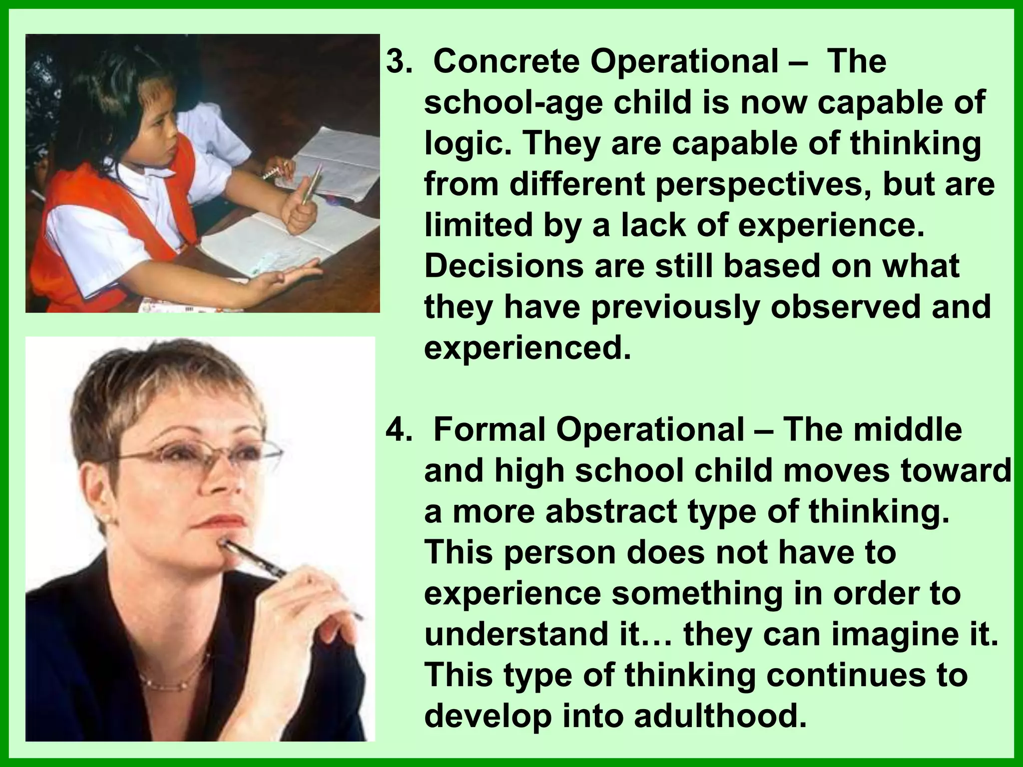 3. Concrete Operational – The
school-age child is now capable of
logic. They are capable of thinking
from different perspectives, but are
limited by a lack of experience.
Decisions are still based on what
they have previously observed and
experienced.
4. Formal Operational – The middle
and high school child moves toward
a more abstract type of thinking.
This person does not have to
experience something in order to
understand it… they can imagine it.
This type of thinking continues to
develop into adulthood.
 