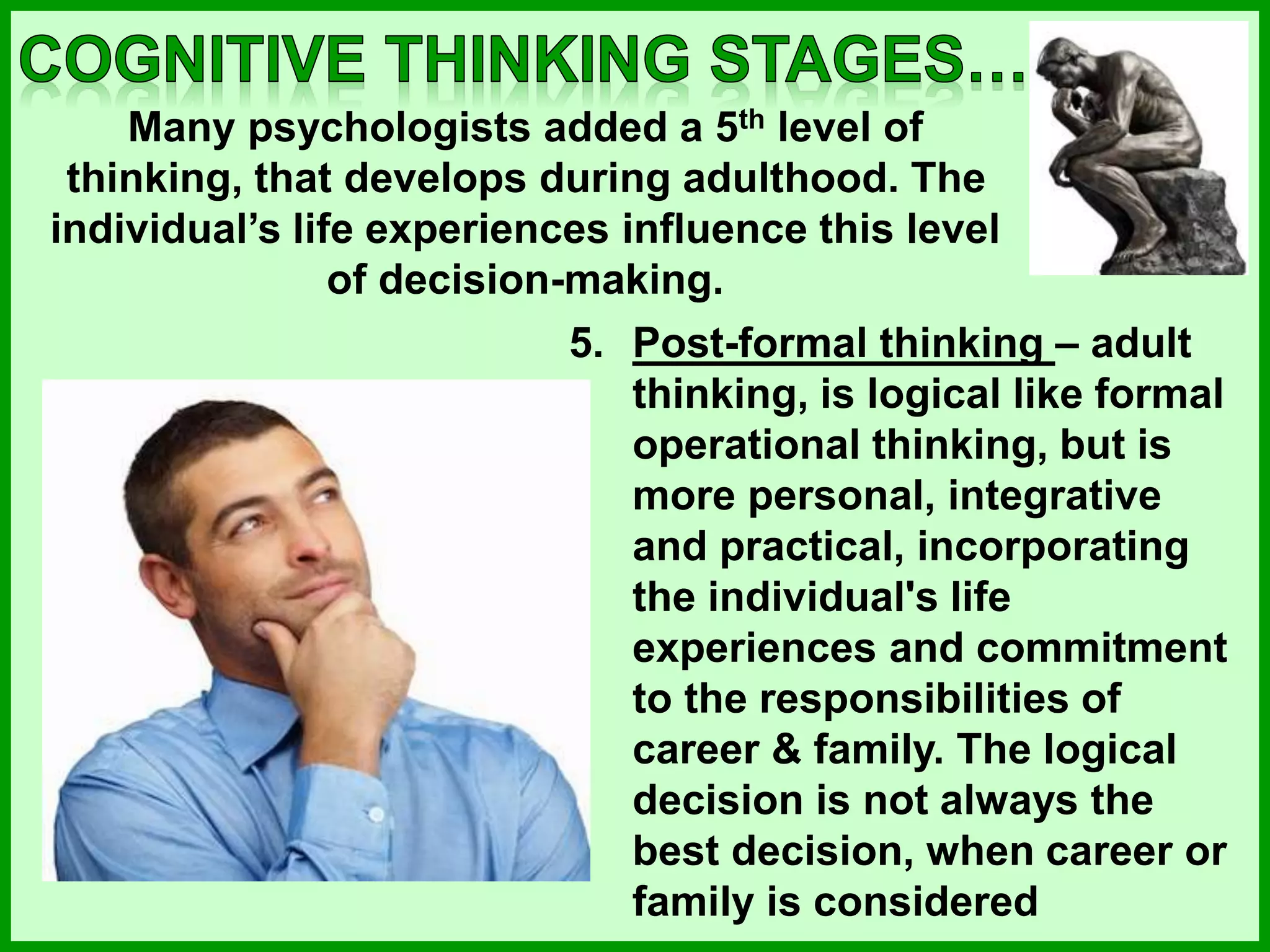 5. Post-formal thinking – adult
thinking, is logical like formal
operational thinking, but is
more personal, integrative
and practical, incorporating
the individual's life
experiences and commitment
to the responsibilities of
career & family. The logical
decision is not always the
best decision, when career or
family is considered
Many psychologists added a 5th level of
thinking, that develops during adulthood. The
individual’s life experiences influence this level
of decision-making.
 
