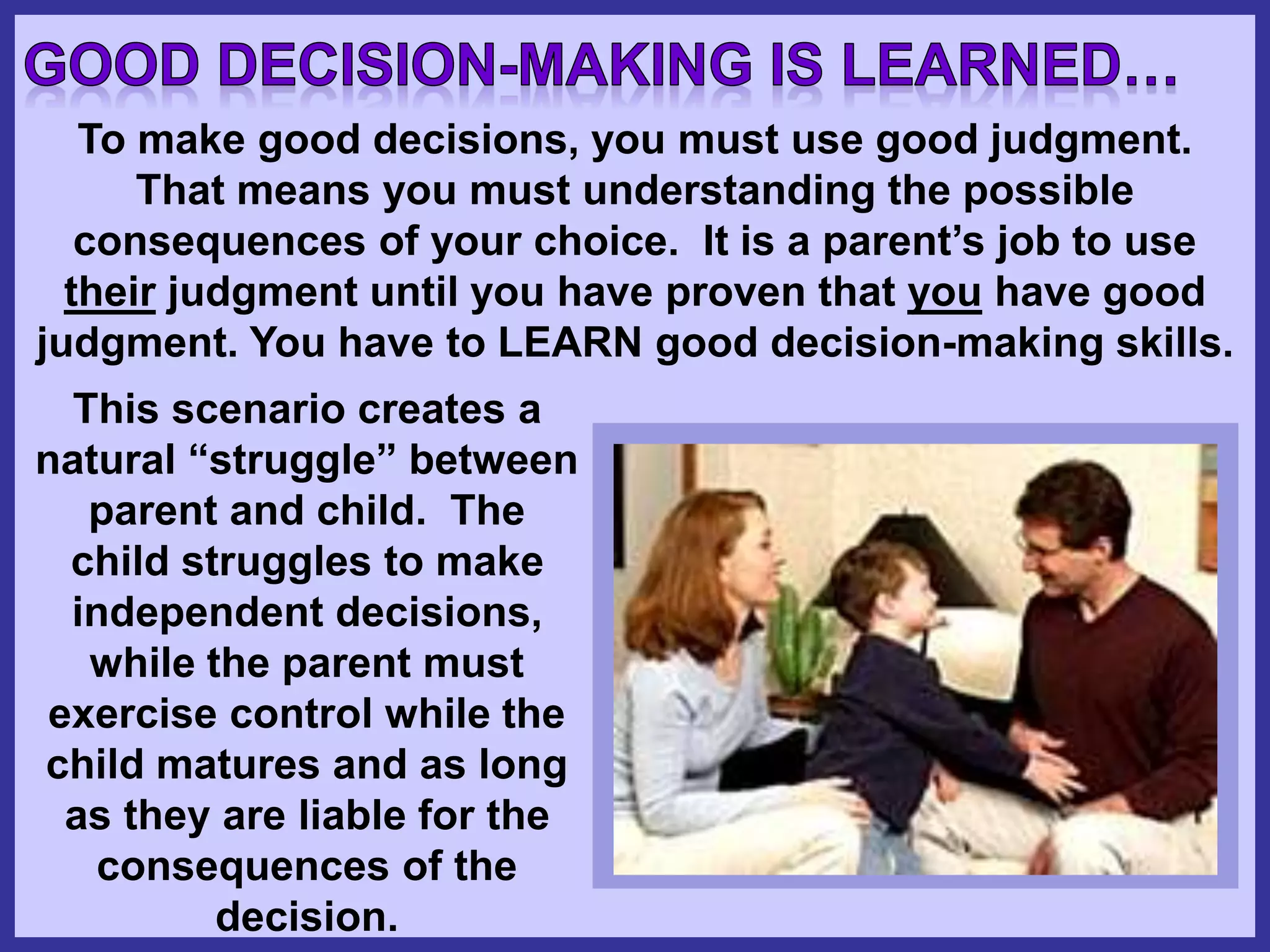 To make good decisions, you must use good judgment.
That means you must understanding the possible
consequences of your choice. It is a parent’s job to use
their judgment until you have proven that you have good
judgment. You have to LEARN good decision-making skills.
This scenario creates a
natural “struggle” between
parent and child. The
child struggles to make
independent decisions,
while the parent must
exercise control while the
child matures and as long
as they are liable for the
consequences of the
decision.
 