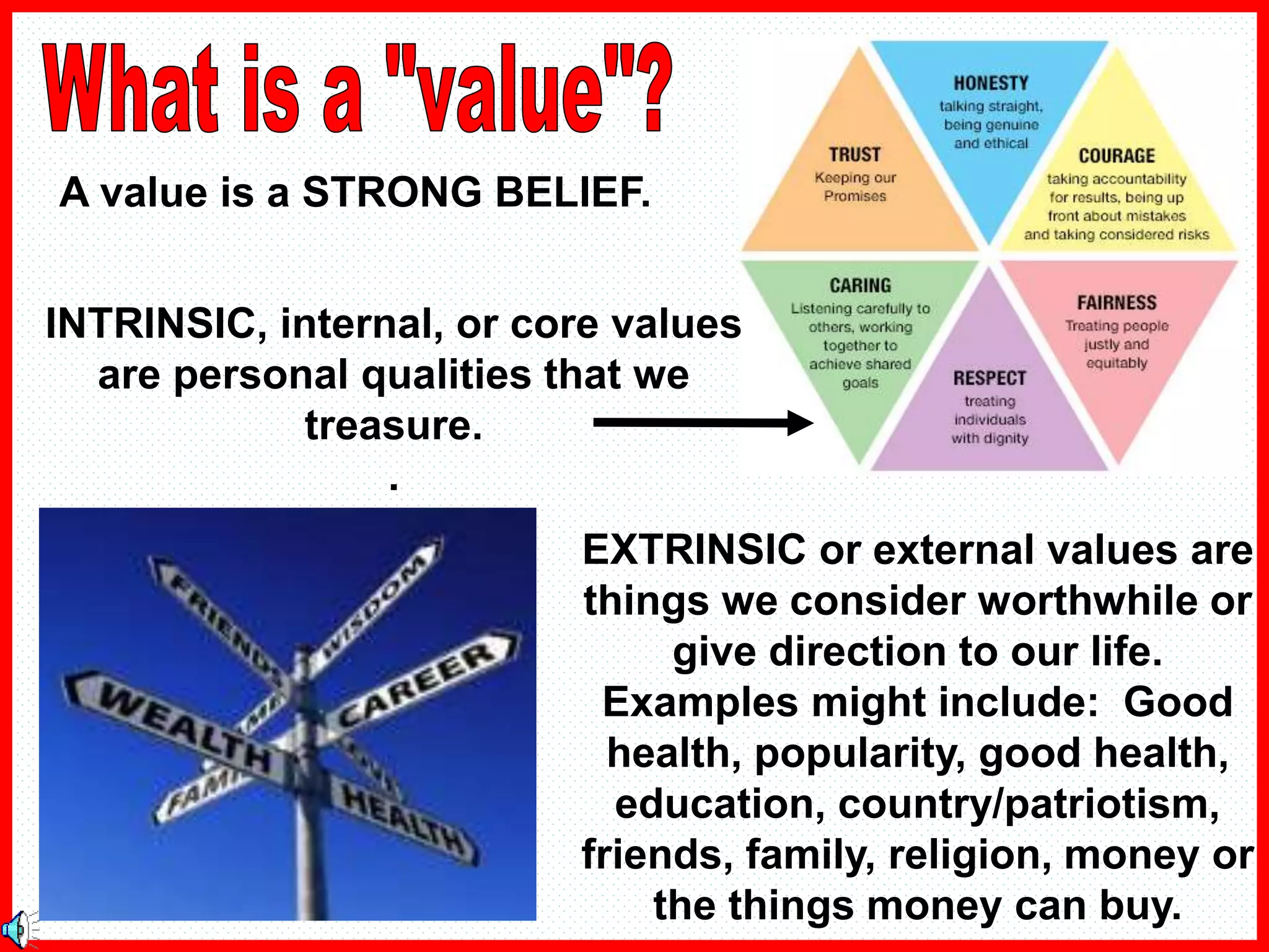 A value is a STRONG BELIEF.
EXTRINSIC or external values are
things we consider worthwhile or
give direction to our life.
Examples might include: Good
health, popularity, good health,
education, country/patriotism,
friends, family, religion, money or
the things money can buy.
INTRINSIC, internal, or core values
are personal qualities that we
treasure.
.
 