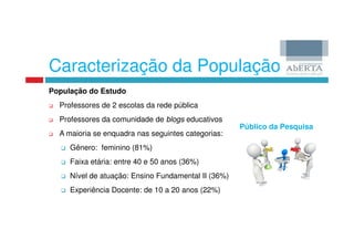 Caracterização da População
População do Estudo
  Professores de 2 escolas da rede pública
  Professores da comunidade de blogs educativos
                                                     Público da Pesquisa
  A maioria se enquadra nas seguintes categorias:
     Gênero: feminino (81%)
     Faixa etária: entre 40 e 50 anos (36%)
     Nível de atuação: Ensino Fundamental II (36%)
     Experiência Docente: de 10 a 20 anos (22%)
 