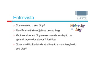 Entrevista
 Como nasceu o seu blog?

 Identificar até três objetivos de seu blog.

 Você considera o blog um recurso de avaliação da
 aprendizagem dos alunos? Justificar.

 Quais as dificuldades de atualização e manutenção do
 seu blog?
 