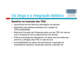 Os blogs e a integração didática
Desafios na inserção das TDIC
  Insuficiência de infra-estrutura tecnológica nas escolas
  Despreparo dos gestores escolares com respeito às
  TDIC(credibilidade)
  Reduzida Formação de Professores para uso das TDIC em sala de
  aula e mudança do clima organizacional nas escolas
  Falta de motivação dos educadores, em geral, para formação que
  promova a utilização das TDIC na sala de aula
  Incompatibilidade do salário dos professores e aquisição de
  computadores pessoais; tempo para acessar e planejar etc.
 