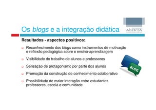 Os blogs e a integração didática
Resultados - aspectos positivos:
  Reconhecimento dos blogs como instrumentos de motivação
  e reflexão pedagógica sobre o ensino-aprendizagem
  Visibilidade do trabalho de alunos e professores
  Sensação de protagonismo por parte dos alunos
  Promoção da construção do conhecimento colaborativo
  Possibilidade de maior interação entre estudantes,
  professores, escola e comunidade
 