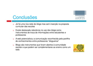 Conclusões
 Já há uma rica rede de blogs mas sem inserção na proposta
 curricular das escolas
 Existe destacada relevância no uso dos blogs como
 instrumentos de troca de informações entre estudantes e
 professores
 A web potencializou a comunicação reconhecida pela partilha
 de conhecimentos entre professores “blogueiros”
 Blogs são instrumentos que foram abertos à comunidade
 escolar e que podem ser complementares ao ensino como um
 todo
 