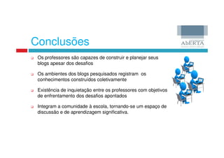 Conclusões
 Os professores são capazes de construir e planejar seus
 blogs apesar dos desafios

 Os ambientes dos blogs pesquisados registram os
 conhecimentos construídos coletivamente

 Existência de inquietação entre os professores com objetivos
 de enfrentamento dos desafios apontados

 Integram a comunidade à escola, tornando-se um espaço de
 discussão e de aprendizagem significativa.
 