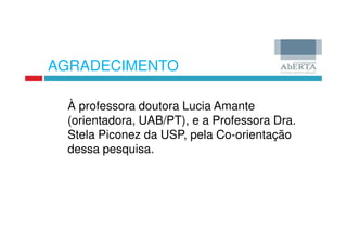 AGRADECIMENTO

 À professora doutora Lucia Amante
 (orientadora, UAB/PT), e a Professora Dra.
 Stela Piconez da USP, pela Co-orientação
 dessa pesquisa.
 