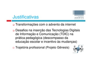 Justificativas
 Transformações com o advento da internet
 Desafios na inserção das Tecnologias Digitais
 de Informação e Comunicação (TDIC) na
 prática pedagógica (descompasso da
 educação escolar e incentivo às mudanças)
 Trajetória profissional (Projeto Gênesis)
 