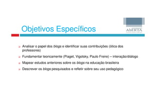 Objetivos Específicos

Analisar o papel dos blogs e identificar suas contribuições (ótica dos
professores)
Fundamentar teoricamente (Piaget, Vigotsky, Paulo Freire) – interação/diálogo
Mapear estudos anteriores sobre os blogs na educação brasileira
Descrever os blogs pesquisados e refletir sobre seu uso pedagógico
 