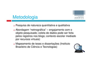 Metodologia
 Pesquisa de natureza quantitativa e qualitativa
 Abordagem “netnográfica” – engajamento com o
 objeto pesquisado; coleta de dados pode ser feita
 pelos registros nos blogs; contexto escolar mediado
 por recursos virtuais)
 Mapeamento de teses e dissertações (Instituto
 Brasileiro de Ciência e Tecnologias)
 