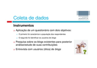 Coleta de dados
Instrumentos
 Aplicação de um questionário com dois objetivos:
   O primeiro foi caracterizar a população dos respondentes
   O segundo foi identificar os usuários de blogs

 Pesquisa sobre os blogs existentes para posterior
 análise/estudo de suas contribuições
 Entrevista com usuários (ótica) de blogs
 