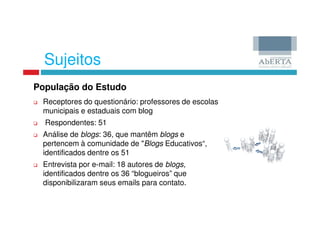Sujeitos
População do Estudo
 Receptores do questionário: professores de escolas
 municipais e estaduais com blog
  Respondentes: 51
 Análise de blogs: 36, que mantêm blogs e
 pertencem à comunidade de "Blogs Educativos“,
 identificados dentre os 51
 Entrevista por e-mail: 18 autores de blogs,
 identificados dentre os 36 “blogueiros” que
 disponibilizaram seus emails para contato.
 