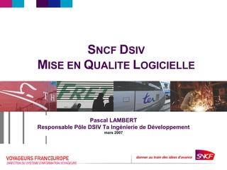 DIRECTION DU SYSTEMED’INFORMATION VOYAGEURS
SNCF DSIV
MISE EN QUALITE LOGICIELLE
Pascal LAMBERT
Responsable Pôle DSIV Ta Ingénierie de Développement
mars 2007
 
