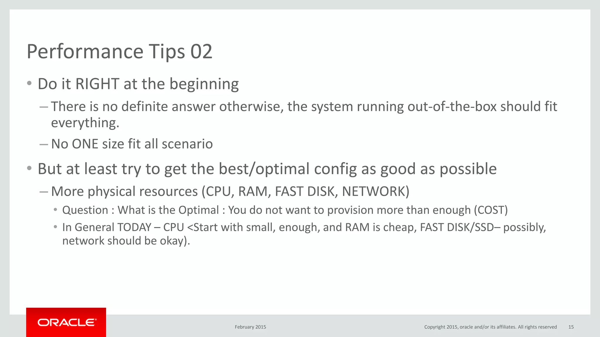 Performance Tips 02
• Do it RIGHT at the beginning
– There is no definite answer otherwise, the system running out-of-the-box should fit
everything.
– No ONE size fit all scenario
• But at least try to get the best/optimal config as good as possible
– More physical resources (CPU, RAM, FAST DISK, NETWORK)
• Question : What is the Optimal : You do not want to provision more than enough (COST)
• In General TODAY – CPU <Start with small, enough, and RAM is cheap, FAST DISK/SSD– possibly,
network should be okay).
February 2015 Copyright 2015, oracle and/or its affiliates. All rights reserved 15
 