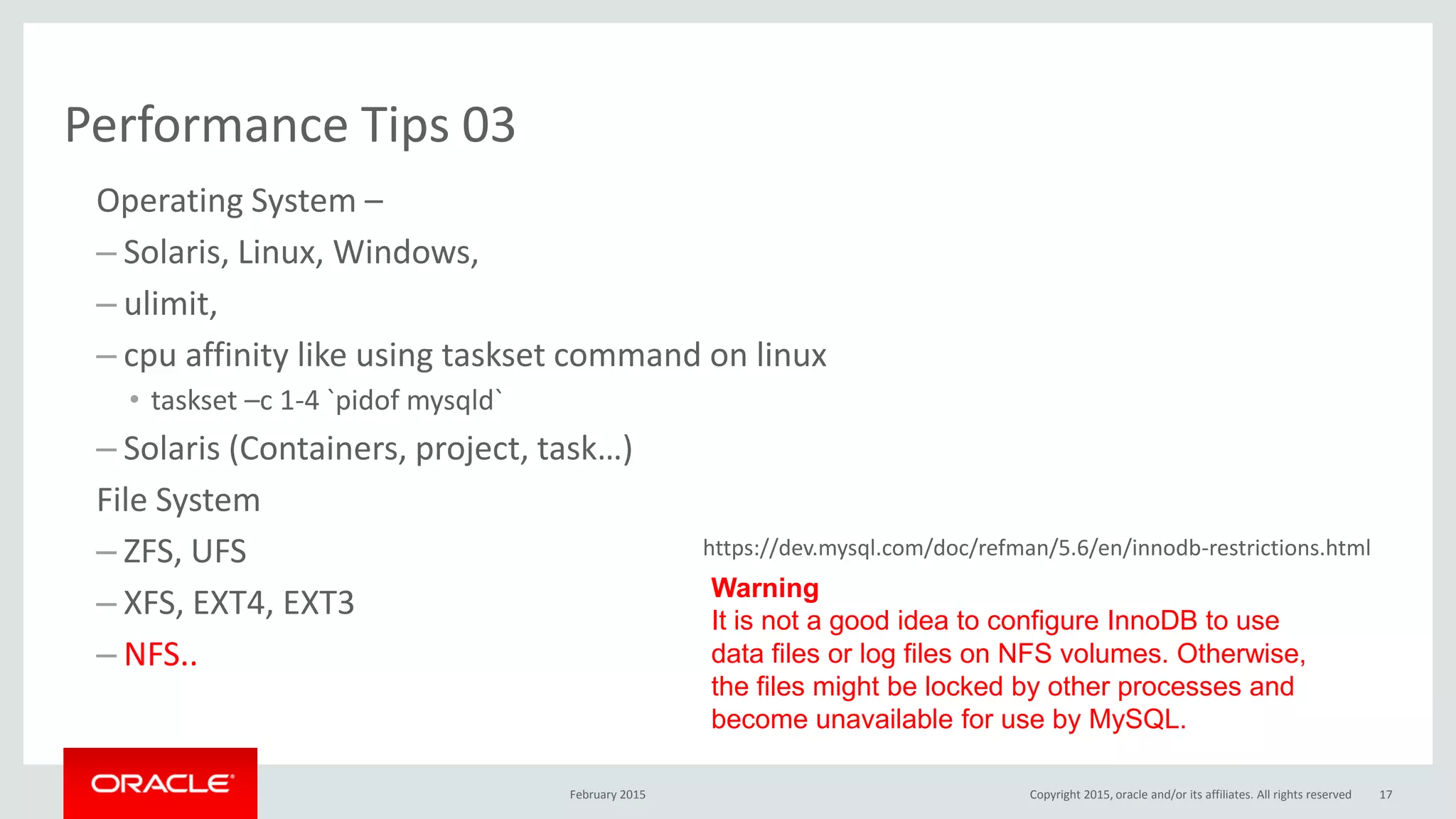 Performance Tips 03
Operating System –
– Solaris, Linux, Windows,
– ulimit,
– cpu affinity like using taskset command on linux
• taskset –c 1-4 `pidof mysqld`
– Solaris (Containers, project, task…)
File System
– ZFS, UFS
– XFS, EXT4, EXT3
– NFS..
February 2015 Copyright 2015, oracle and/or its affiliates. All rights reserved 17
Warning
It is not a good idea to configure InnoDB to use
data files or log files on NFS volumes. Otherwise,
the files might be locked by other processes and
become unavailable for use by MySQL.
https://dev.mysql.com/doc/refman/5.6/en/innodb-restrictions.html
 