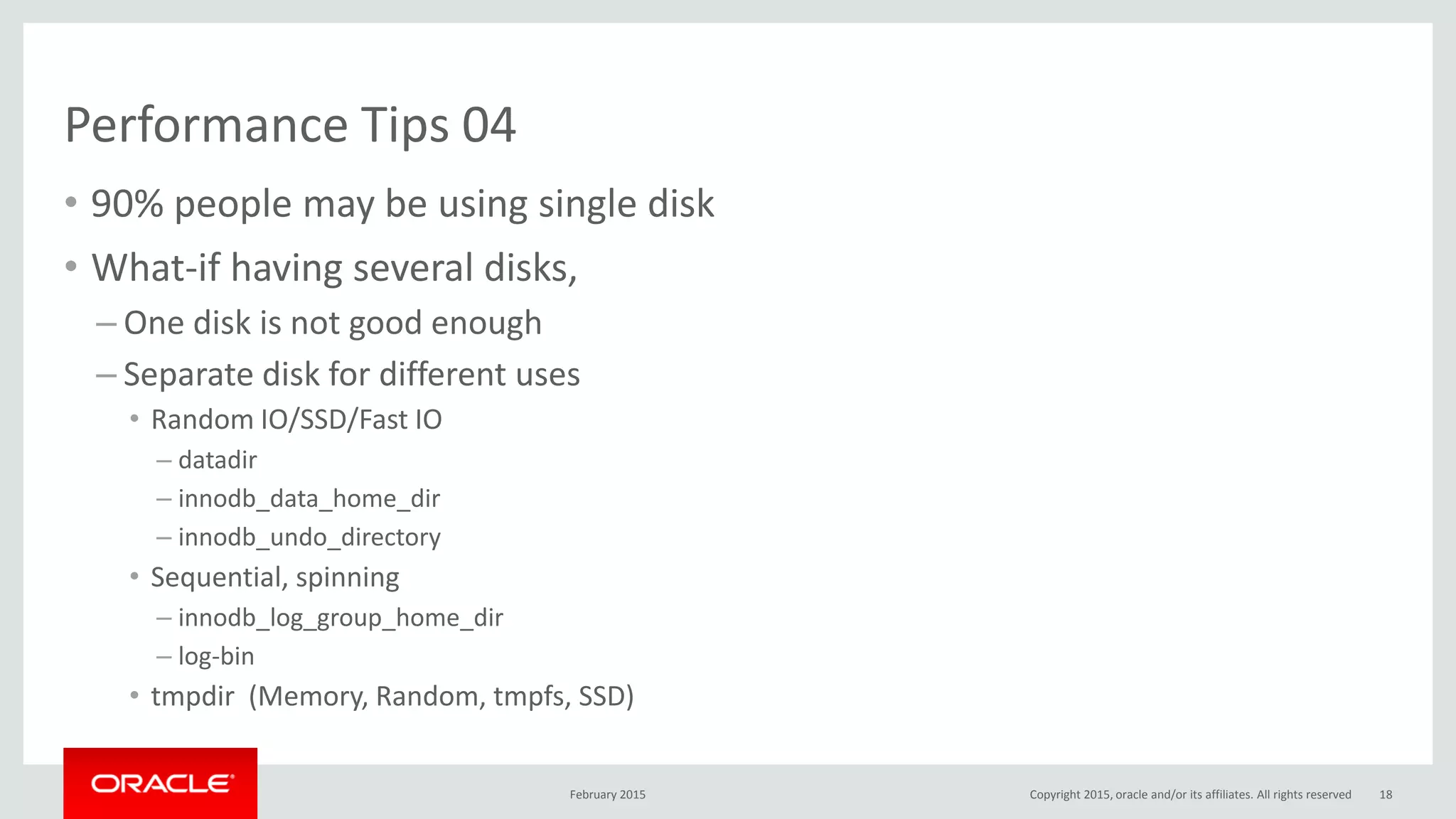 Performance Tips 04
• 90% people may be using single disk
• What-if having several disks,
– One disk is not good enough
– Separate disk for different uses
• Random IO/SSD/Fast IO
– datadir
– innodb_data_home_dir
– innodb_undo_directory
• Sequential, spinning
– innodb_log_group_home_dir
– log-bin
• tmpdir (Memory, Random, tmpfs, SSD)
February 2015 Copyright 2015, oracle and/or its affiliates. All rights reserved 18
 