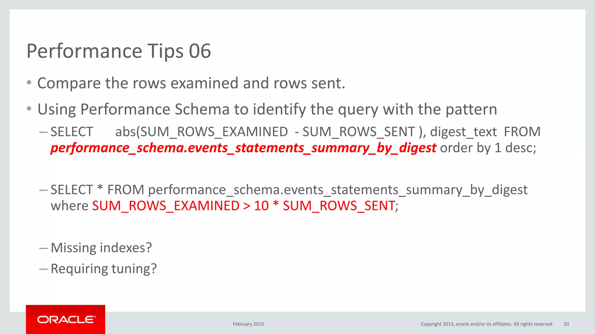 Performance Tips 06
• Compare the rows examined and rows sent.
• Using Performance Schema to identify the query with the pattern
– SELECT abs(SUM_ROWS_EXAMINED - SUM_ROWS_SENT ), digest_text FROM
performance_schema.events_statements_summary_by_digest order by 1 desc;
– SELECT * FROM performance_schema.events_statements_summary_by_digest
where SUM_ROWS_EXAMINED > 10 * SUM_ROWS_SENT;
– Missing indexes?
– Requiring tuning?
February 2015 Copyright 2015, oracle and/or its affiliates. All rights reserved 20
 