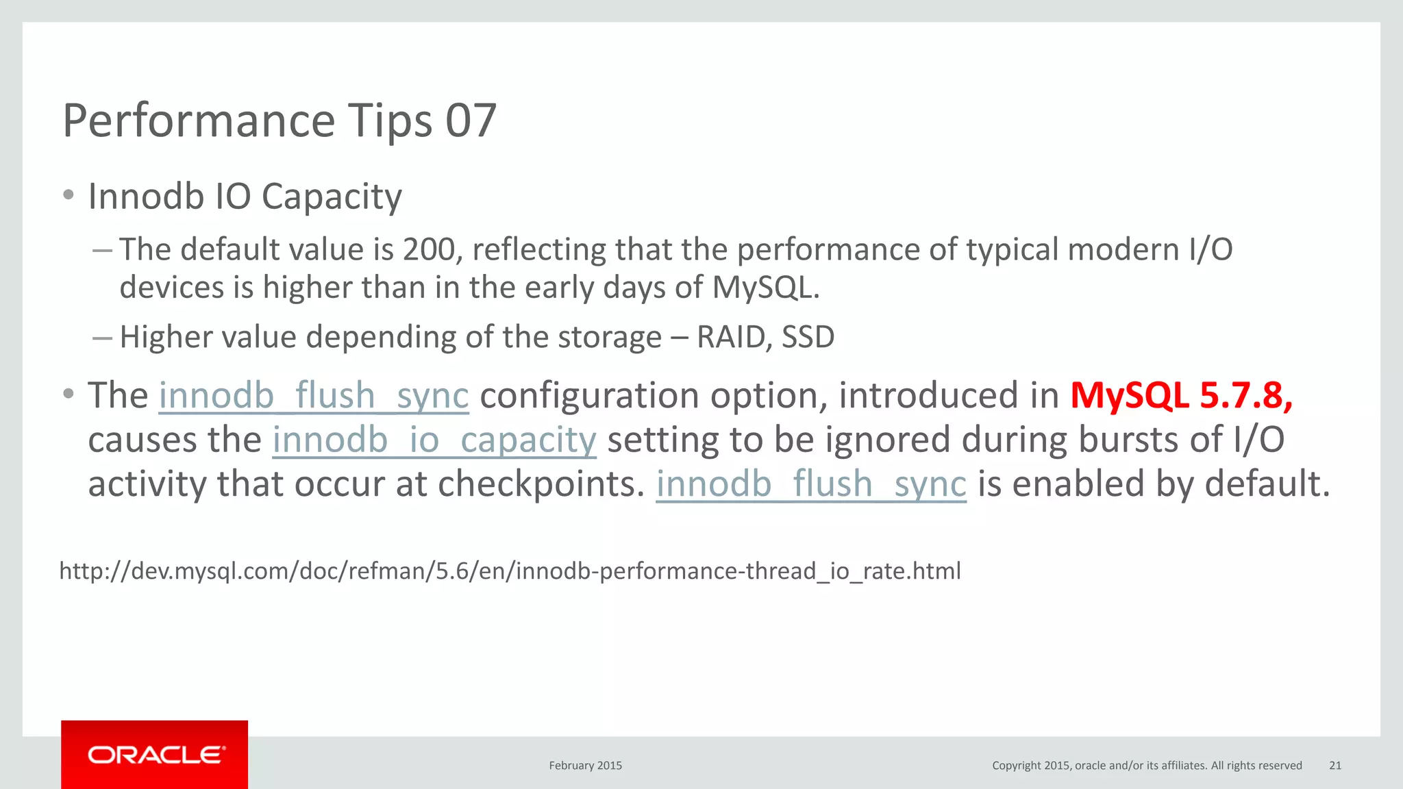 Performance Tips 07
• Innodb IO Capacity
– The default value is 200, reflecting that the performance of typical modern I/O
devices is higher than in the early days of MySQL.
– Higher value depending of the storage – RAID, SSD
• The innodb_flush_sync configuration option, introduced in MySQL 5.7.8,
causes the innodb_io_capacity setting to be ignored during bursts of I/O
activity that occur at checkpoints. innodb_flush_sync is enabled by default.
February 2015 Copyright 2015, oracle and/or its affiliates. All rights reserved 21
http://dev.mysql.com/doc/refman/5.6/en/innodb-performance-thread_io_rate.html
 