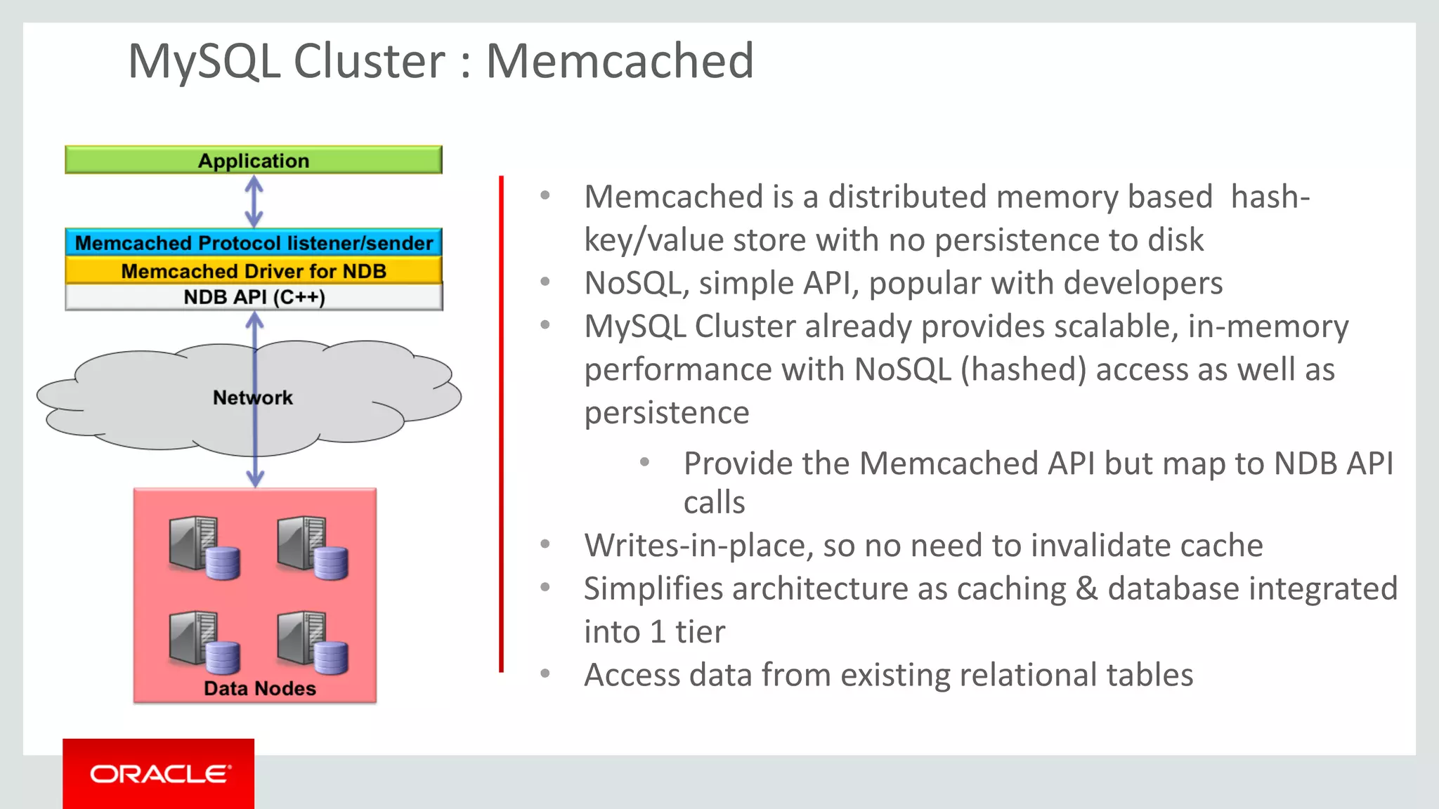 • Memcached is a distributed memory based hash-
key/value store with no persistence to disk
• NoSQL, simple API, popular with developers
• MySQL Cluster already provides scalable, in-memory
performance with NoSQL (hashed) access as well as
persistence
• Provide the Memcached API but map to NDB API
calls
• Writes-in-place, so no need to invalidate cache
• Simplifies architecture as caching & database integrated
into 1 tier
• Access data from existing relational tables
MySQL Cluster : Memcached
 