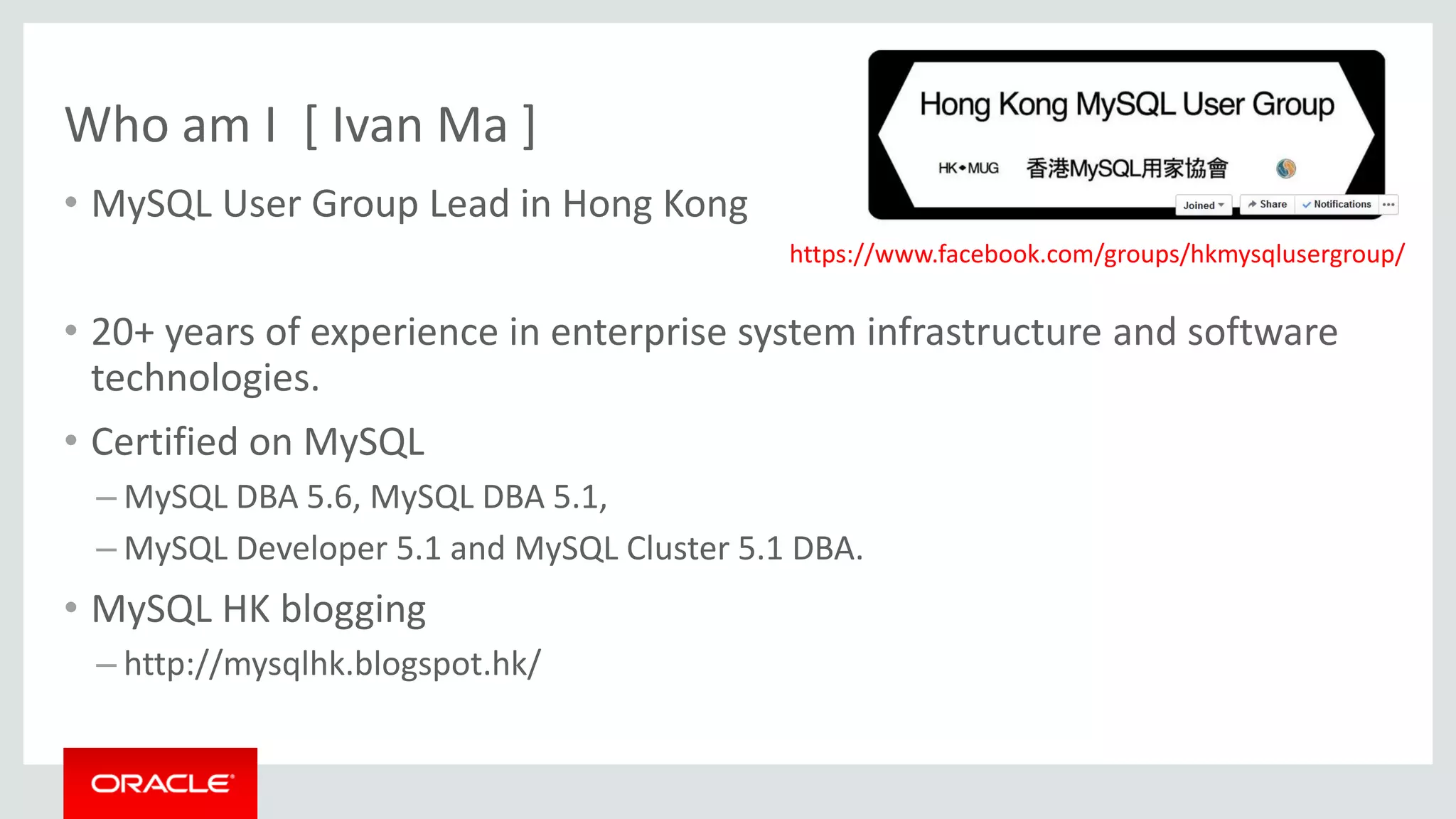 Who am I [ Ivan Ma ]
• MySQL User Group Lead in Hong Kong
• 20+ years of experience in enterprise system infrastructure and software
technologies.
• Certified on MySQL
– MySQL DBA 5.6, MySQL DBA 5.1,
– MySQL Developer 5.1 and MySQL Cluster 5.1 DBA.
• MySQL HK blogging
– http://mysqlhk.blogspot.hk/
https://www.facebook.com/groups/hkmysqlusergroup/
 