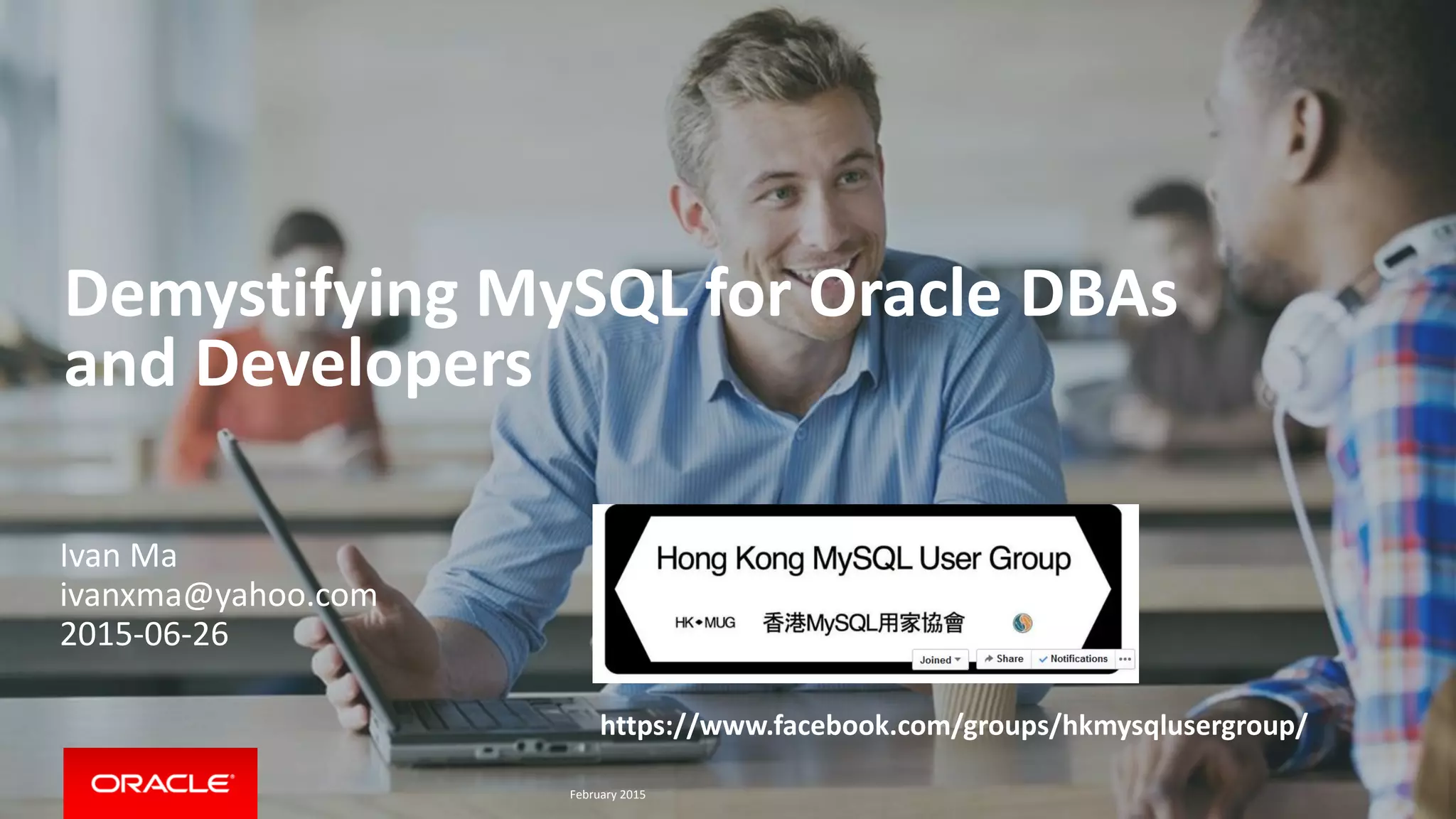 Demystifying MySQL for Oracle DBAs
and Developers
https://www.facebook.com/groups/hkmysqlusergroup/
Ivan Ma
ivanxma@yahoo.com
2015-06-26
February 2015
 