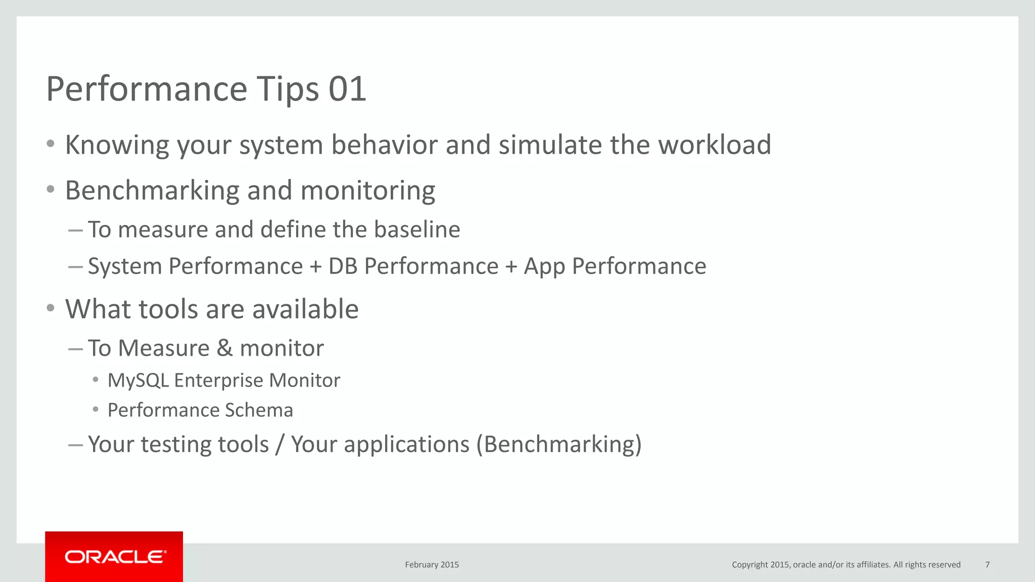 Performance Tips 01
• Knowing your system behavior and simulate the workload
• Benchmarking and monitoring
– To measure and define the baseline
– System Performance + DB Performance + App Performance
• What tools are available
– To Measure & monitor
• MySQL Enterprise Monitor
• Performance Schema
– Your testing tools / Your applications (Benchmarking)
February 2015 Copyright 2015, oracle and/or its affiliates. All rights reserved 7
 