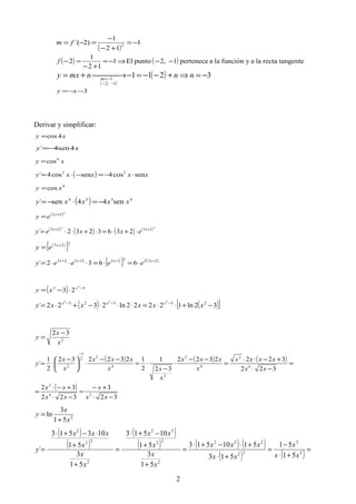 ( )
1
12
1
)2´( 2
−=
+−
−
=−= fm
( ) ( ) tangenterectalaayfunciónlaapertenece1,2puntoEl1
12
1
2 −−⇒−=
+−
=−f
( )
( ) 3211
1,2
1
−=⇒+−−=− →+=
−−
−=
nnnmxy m
3−−= xy
Derivar y simplificar:
xy 4cos=
xy 4sen4´ −=
xy 4
cos=
( ) xxxxy sencos4sencos4´ 33
⋅−=−⋅=
4
cos xy =
( ) 4334
sen44sen´ xxxxy −=⋅−=
( )2
23 +
= x
ey
( )
( ) ( ) ( )22
2323
2363232´ ++
⋅+⋅=⋅+⋅⋅= xx
exxey
( )
[ ]223 +
= x
ey
[ ] ( )2322232323
6632´ ++++
⋅=⋅=⋅⋅⋅= xxxx
eeeey
( ) 32 2
23 −
⋅−= x
xy
( ) ( )[ ]32ln12222ln2322´ 23323 222
−+⋅⋅=⋅⋅⋅−+⋅= −−−
xxxxxy xxx
2
32
x
x
y
−
=
( ) ( ) ( )
( )
32
3
322
32
322
3222322
32
1
2
1232232
2
1
´
24
2
4
2
4
2
2
4
2
2
1
2
−⋅
+−
=
−⋅
+−⋅
=
=
−⋅
+−⋅⋅
=
−−
⋅
−
⋅=
−−
⋅




 −
⋅=
−
xx
x
xx
xx
xx
xxxx
x
xxx
x
xx
xxx
x
x
y
2
51
3
ln
x
x
y
+
=
( )
( )
( )
( ) ( ) ( )
( ) ( ) =
+⋅
−
=
+⋅
+⋅−+⋅
=
+
+
−+⋅
=
+
+
⋅−+⋅
= 2
2
22
222
2
22
22
2
22
2
51
51
513
5110513
51
3
51
10513
51
3
51
103513
´
xx
x
xx
xxx
x
x
x
xx
x
x
x
xxx
y
2
 