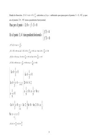 Dada la función ( )
x
c
baxxf ++= calcular a, b y c sabiendo que pasa por el punto ( )0,3− y que
en el punto ( )4,3 tiene pendiente horizontal.
( ) ( )
( )
( )
( )


=
=
⇒
=−⇒−
03´
43
horizontalpendientetiene4,3puntoelEn
030,3puntoelporPasa
f
f
f
( ) 2
´
x
c
axf −=
( ) ( ) 0
3
1
30
3
303 =−+−⇒=
−
++−⇒=− cba
c
baf
( ) 4
3
1
34
3
343 =++⇒=++⋅⇒= cba
c
baf
( ) 0
9
1
0
3
03´ 2
=−⇒=−⇒= ca
c
af
39
3
1
02609
3
1
230
3
1
3
9
9
1
0
9
1
242
0
3
1
3
0
9
1
4
3
1
3
0
3
1
3
3
1
9
2
21
= →=
=⇒=+−⇒=−+− →=−+−







=⇒=⇒=−
=⇒=
=−+−
 →









=−
=++
=−+−
=
=
=
+
cca
aaaacba
cacaca
bb
cba
ca
cba
cba
a
ac
b
ecec
( )
x
x
xf
3
2
3
++=
3
 