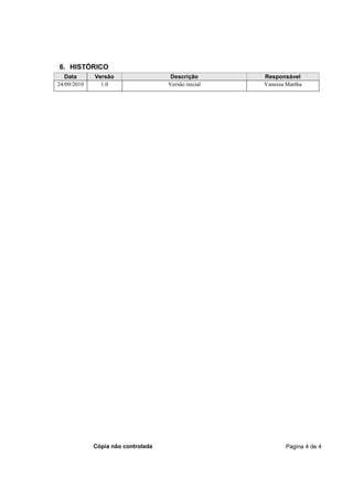 6. HISTÓRICO
   Data      Versão                  Descrição       Responsável
24/09/2010     1.0                  Versão inicial   Vanessa Martha




             Cópia não controlada                            Pagina 4 de 4
 