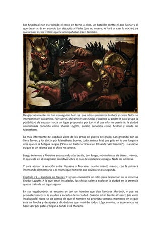 Los Myddraal han estrechado el cerco en torno a ellos, un batallón contra el que luchar y al
que dejan atrás en cuando Lan decapita al Fado (que no muere, lo hará al caer la noche), ya
que al caer él, los trollocs que le acompañaban caen también.

Desgraciadamente no han conseguido huir, ya que otros quinientos trollocs y cinco fados se
interponen en su camino. Por suerte, Moraine es Aes Sedai, y usando su poder le da al grupo la
posibilidad de escapar hacia un lugar propuesto por Lan y al que ella no quería ir: la ciudad
abandonada conocida como Shadar Logoth, antaño conocida como Aridhol y aliada de
Manethern.
Lo más interesante del capítulo viene de los gritos de guerra del grupo, Lan gritando por las
Siete Torres; y los chicos por Manethern, bueno, todos menos Mat que grita en lo que luego se
verá que es la Antigua Lengua (“Carai an Caldazar! Carai an Ellisande! Al Ellisande”). Lo curioso
es que es un idioma que el chico no conoce.
Luego tenemos a Moraine encauzando a lo bestia, con fuego, movimientos de tierra… vamos,
lo que está en el imaginario colectivo sobre lo que de verdad es la magia. Nada de sutilezas.
Y para acabar la relación entre Nynaeve y Moraine, tirante cuanto menos, con la primera
intentando demostrarse a sí misma que no tiene que envidiarle a la segunda.
Capítulo 19 – Sombras en Ciernes: El grupo encuentra un sitio para descansar en la inmensa
Shadar Logoth. A la que están instalados, los chicos salen a explorar la ciudad en la creencia
que se trata de un lugar seguro.
En sus vagabundeos se encuentran con un hombre que dice llamarse Mordeth, y que les
promete tesoros si le ayudan a sacarlos de la ciudad. Cuando están frente al tesoro (de valor
incalculable) Rand se da cuenta de que el hombre no proyecta sombra, momento en el que
éste se hincha y desaparece diciéndoles que morirán todos. Lógicamente, la experiencia les
hace salir por patas y llegar a donde está Moraine.

 