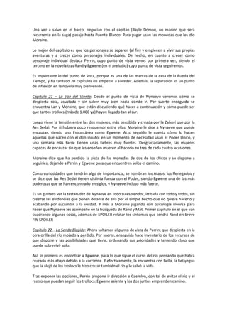Una vez a salvo en el barco, negocian con el capitán (Bayle Domon, un marino que será
recurrente en la saga) pasaje hasta Puente Blanco. Para pagar usan las monedas que les dio
Moraine.
Lo mejor del capítulo es que los personajes se separen (al fin) y empiecen a vivir sus propias
aventuras y a crecer como personajes individuales. De hecho, en cuanto a crecer como
personaje individual destaca Perrin, cuyo punto de vista vemos por primera vez, siendo el
tercero en la novela tras Rand y Egwene (en el preludio) cuyo punto de vista seguiremos.
Es importante lo del punto de vista, porque es una de las marcas de la casa de la Rueda del
Tiempo, y ha tardado 20 capítulos en empezar a suceder. Además, la separación es un punto
de inflexión en la novela muy bienvenido.
Capítulo 21 – La Voz del Viento: Desde el punto de vista de Nynaeve veremos cómo se
despierta sola, asustada y sin saber muy bien hacia dónde ir. Por suerte enseguida se
encuentra Lan y Moraine, que están discutiendo qué hacer a continuación y cómo puede ser
que tantos trollocs (más de 1.000 ya) hayan llegado tan al sur.
Luego viene la tensión entre las dos mujeres, más percibida y creada por la Zahorí que por la
Aes Sedai. Por si hubiera poco resquemor entre ellas, Moraine le dice a Nynaeve que puede
encauzar, siendo una Espontánea como Egwene. Acto seguido le cuenta cómo lo hacen
aquellas que nacen con el don innato: en un momento de necesidad usan el Poder Único, y
una semana más tarde tienen unas fiebres muy fuertes. Desgraciadamente, las mujeres
capaces de encauzar sin que les enseñen mueren al hacerlo en tres de cada cuatro ocasiones.
Moraine dice que ha perdido la pista de las monedas de dos de los chicos y se dispone a
seguirles, dejando a Perrin y Egwene para que encuentren solos el camino.
Como curiosidades que tendrán algo de importancia, se nombran los Atajos, los Renegados y
se dice que las Aes Sedai tienen distinta fuerza con el Poder, siendo Egwene una de las más
poderosas que se han encontrado en siglos, y Nynaeve incluso más fuerte.
Es un gustazo ver la testarudez de Nynaeve en todo su esplendor, irritada con todo y todos, sin
creerse las evidencias que ponen delante de ella por el simple hecho que no quiere hacerlo y
acabando por sucumbir a la verdad. Y más a Moraine jugando con psicología inversa para
hacer que Nynaeve les acompañe en la búsqueda de Rand y Mat. Primer capítulo en el que van
cuadrando algunas cosas, además de SPOILER relatar los síntomas que tendrá Rand en breve
FIN SPOILER
Capítulo 22 – La Senda Elegida: Ahora saltamos al punto de vista de Perrin, que despierta en la
otra orilla del río mojado y perdido. Por suerte, enseguida hace inventario de los recursos de
que dispone y las posibilidades que tiene, ordenando sus prioridades y teniendo claro que
puede sobrevivir sólo.
Así, lo primero es encontrar a Egwene, para lo que sigue el curso del río pensando que habrá
cruzado más abajo debido a la corriente. Y efectivamente, la encuentra con Bella, la fiel yegua
que la alejó de los trollocs le hizo cruzar también el río y le salvó la vida.
Tras exponer las opciones, Perrin propone ir dirección a Caemlyn, con tal de evitar el río y el
rastro que puedan seguir los trollocs. Egwene asiente y los dos juntos emprenden camino.

 