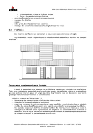 10
ARQ 3322 – DESENHO TÉCNICO INSTRUMENTADO
o cobertura/telhado e captação de águas pluviais;
o forros e demais elementos significativos;
• denominação dos diversos compartimentos seccionados;
• marcação dos detalhes;
• escala;
• notas gerais, desenhos de referência e carimbo;
• marcação dos cortes transversais nos cortes longitudinais e vice-versa.
2.5 Fachadas
São desenhos planificados que representam as elevações (vistas externas) da edificação.
Veja no exemplo a seguir a representação de uma das fachadas da edificação mostrada nos exemplos
anteriores:
Passos para montagem de uma fachada
A seguir é apresentada uma sugestão de seqüência de trabalho para montagem de uma fachada.
Assim como na seqüência apresentada anteriormente para cortes e plantas baixas, trata-se de uma seqüência
genérica, podendo variar um pouco em função da prática do profissional e do fato do desenho estar sendo
gerado por instrumentos convencionais ou computacionais.
Iniciar com a mesma seqüência do item 2.3.
• Demarcação dos níveis do terreno: nível natural e nível do projeto.
• Cotas de nível do passeio e todos os pavimentos.
• A partir da montagem do corte correspondente à vista escolhida, é possível determinar as principais
medidas das alturas da edificação, assim como a planta baixa irá definir as larguras ou profundidades.
• Nas fachadas a espessura de linhas tem como finalidade dar maior ou menor destaque as partes da
edificação que estiverem sendo representadas, em função de sua proximidade maior ou menos ao
observador. Não se segue, portanto, na representação das fachadas as mesmas regras de espessuras
de linhas adotadas para as plantas baixas e para os cortes.
Apostila desenho de projetos de edificações – Desenho Técnico II – ARQ 3322 – UFRGS
Revisão junho/2007
 