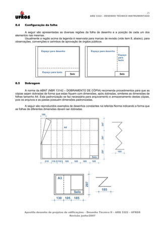 25
ARQ 3322 – DESENHO TÉCNICO INSTRUMENTADO
8.4 Configuração da folha
A seguir são apresentadas as diversas regiões da folha de desenho e a posição de cada um dos
elementos nas mesmas.
Usualmente a região acima da legenda é reservada para marcas de revisão (vide item 8, abaixo), para
observações, convenções e carimbos de aprovação de órgãos públicos.
8.5 Dobragem
A norma da ABNT (NBR 13142 – DOBRAMENTO DE CÓPIA) recomenda procedimentos para que as
cópias sejam dobradas de forma que estas fiquem com dimensões, após dobradas, similares as dimensões de
folhas tamanho A4. Esta padronização se faz necessária para arquivamento e armazenamento destas cópias,
pois os arquivos e as pastas possuem dimensões padronizadas.
A seguir são reproduzidos exemplos de desenhos constantes na referida Norma indicando a forma que
as folhas de diferentes dimensões devem ser dobradas.
Apostila desenho de projetos de edificações – Desenho Técnico II – ARQ 3322 – UFRGS
Revisão junho/2007
 